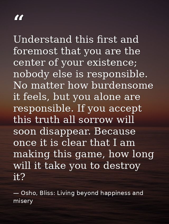 Understand this first and foremost that you are the center of your existence; nobody else is responsible. No matter how  — Osho, Bliss: Living beyond happiness and misery