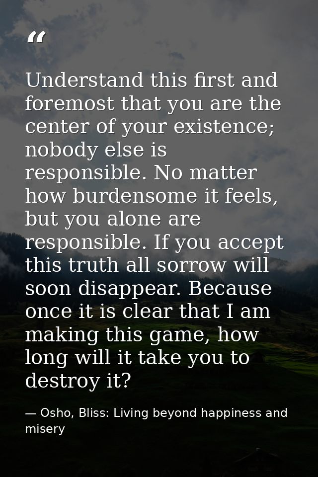 Understand this first and foremost that you are the center of your existence; nobody else is responsible. No matter how  — Osho, Bliss: Living beyond happiness and misery