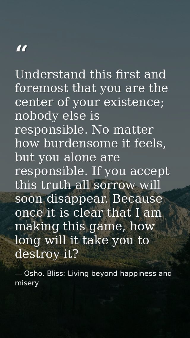 Understand this first and foremost that you are the center of your existence; nobody else is responsible. No matter how  — Osho, Bliss: Living beyond happiness and misery