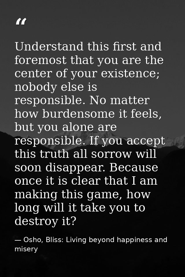 Understand this first and foremost that you are the center of your existence; nobody else is responsible. No matter how  — Osho, Bliss: Living beyond happiness and misery