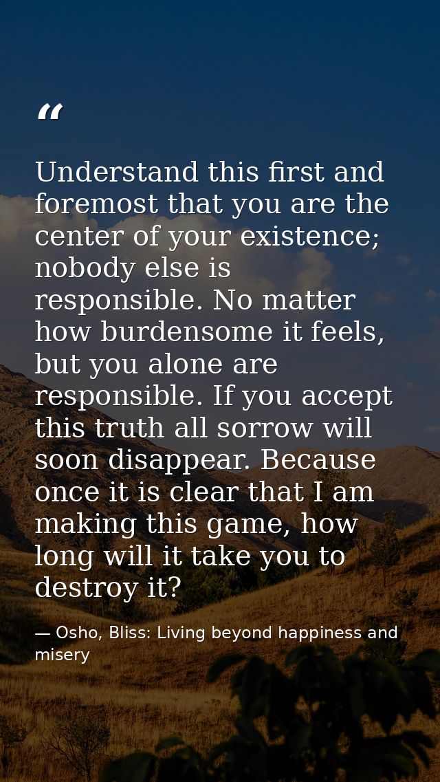 Understand this first and foremost that you are the center of your existence; nobody else is responsible. No matter how  — Osho, Bliss: Living beyond happiness and misery