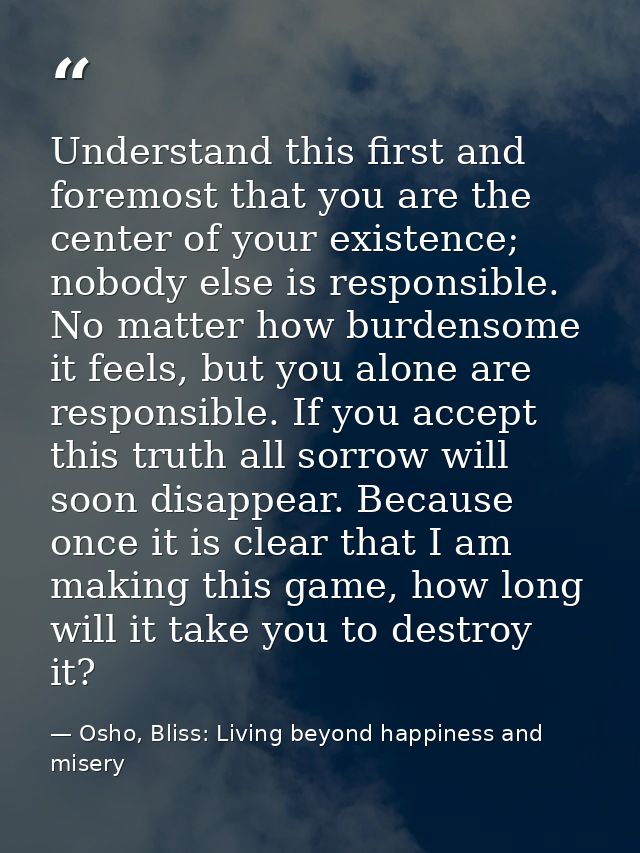 Understand this first and foremost that you are the center of your existence; nobody else is responsible. No matter how  — Osho, Bliss: Living beyond happiness and misery