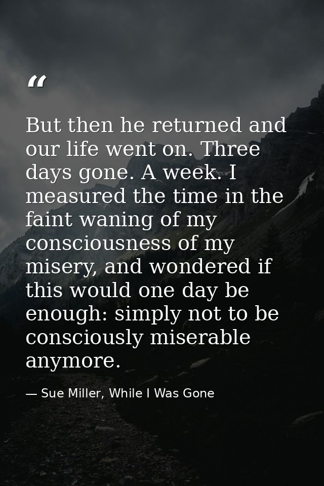 But then he returned and our life went on. Three days gone. A week. I measured the time in the faint waning of my consci — Sue Miller, While I Was Gone