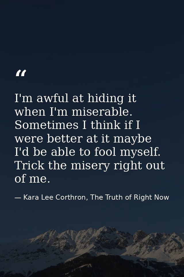I'm awful at hiding it when I'm miserable. Sometimes I think if I were better at it maybe I'd be able to fool myself. Tr — Kara Lee Corthron, The Truth of Right Now