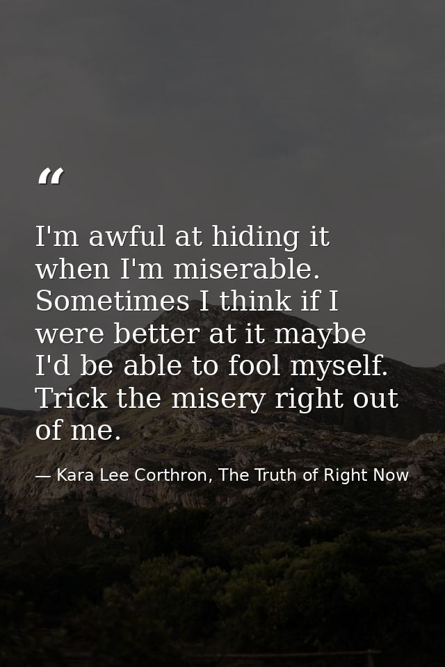 I'm awful at hiding it when I'm miserable. Sometimes I think if I were better at it maybe I'd be able to fool myself. Tr — Kara Lee Corthron, The Truth of Right Now