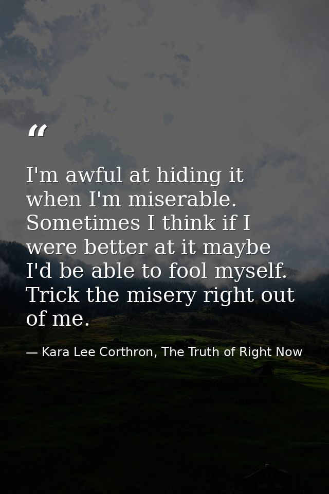 I'm awful at hiding it when I'm miserable. Sometimes I think if I were better at it maybe I'd be able to fool myself. Tr — Kara Lee Corthron, The Truth of Right Now
