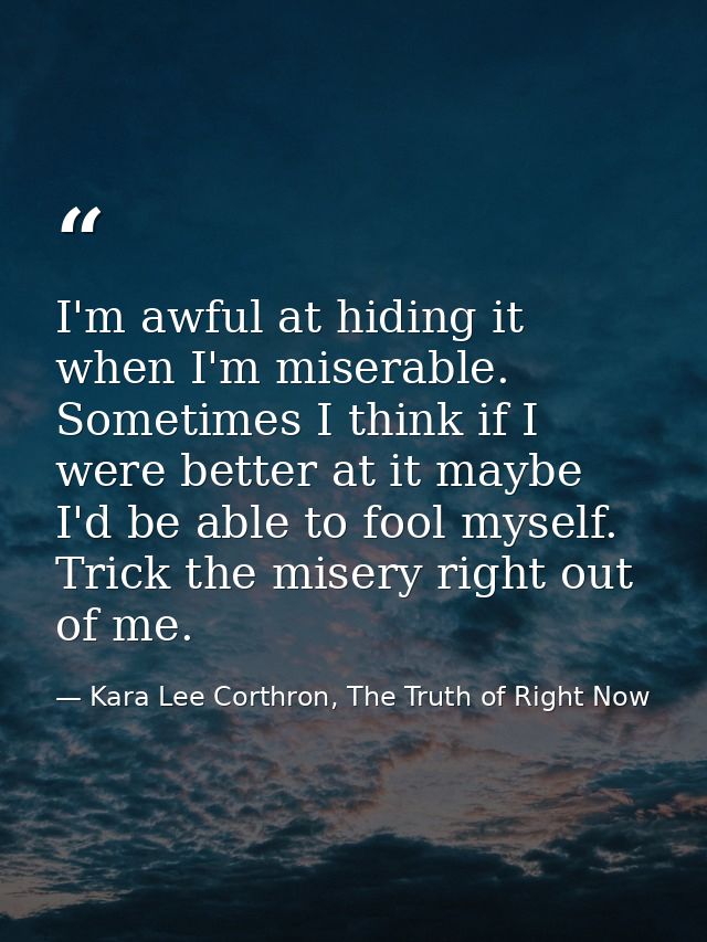 I'm awful at hiding it when I'm miserable. Sometimes I think if I were better at it maybe I'd be able to fool myself. Tr — Kara Lee Corthron, The Truth of Right Now