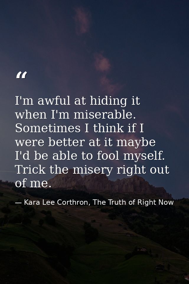 I'm awful at hiding it when I'm miserable. Sometimes I think if I were better at it maybe I'd be able to fool myself. Tr — Kara Lee Corthron, The Truth of Right Now