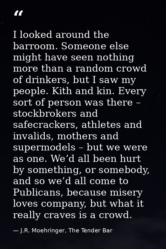 I looked around the barroom. Someone else might have seen nothing more than a random crowd of drinkers, but I saw my peo — J.R. Moehringer, The Tender Bar