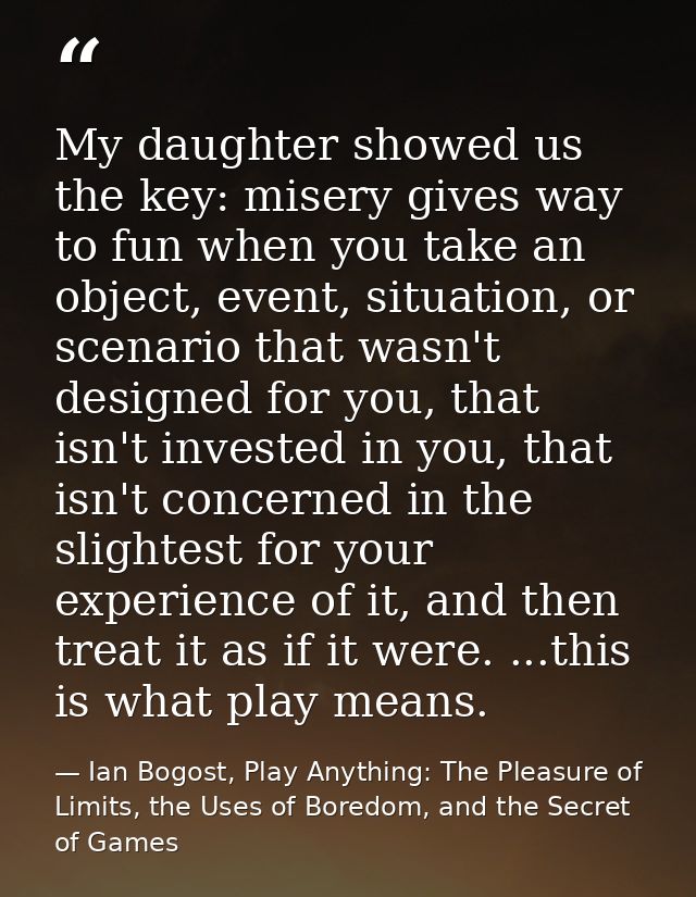 My daughter showed us the key: misery gives way to fun when you take an object, event, situation, or scenario that wasn' — Ian Bogost, Play Anything: The Pleasure of Limits, the Uses of Boredom, and the Secret of Games