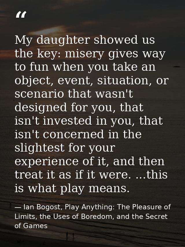 My daughter showed us the key: misery gives way to fun when you take an object, event, situation, or scenario that wasn' — Ian Bogost, Play Anything: The Pleasure of Limits, the Uses of Boredom, and the Secret of Games