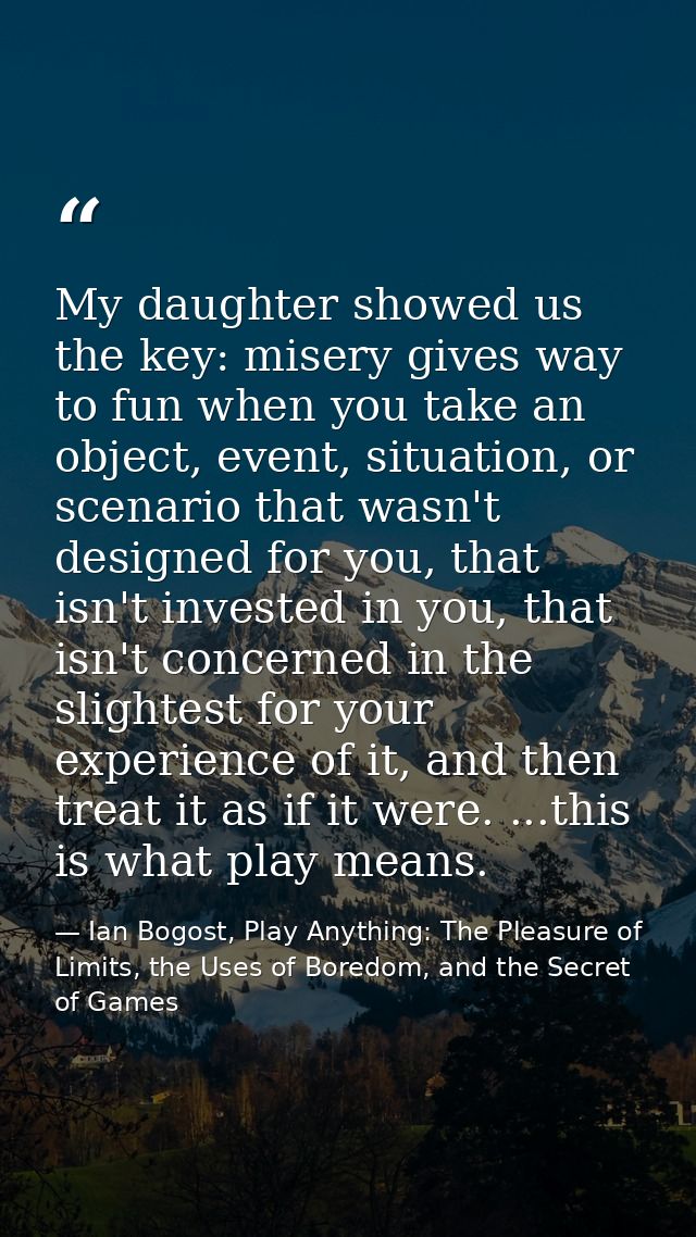 My daughter showed us the key: misery gives way to fun when you take an object, event, situation, or scenario that wasn' — Ian Bogost, Play Anything: The Pleasure of Limits, the Uses of Boredom, and the Secret of Games