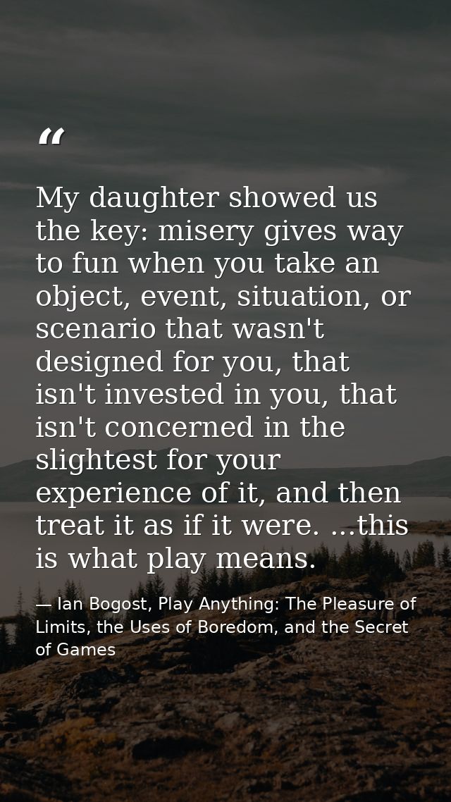 My daughter showed us the key: misery gives way to fun when you take an object, event, situation, or scenario that wasn' — Ian Bogost, Play Anything: The Pleasure of Limits, the Uses of Boredom, and the Secret of Games