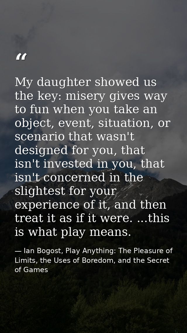 My daughter showed us the key: misery gives way to fun when you take an object, event, situation, or scenario that wasn' — Ian Bogost, Play Anything: The Pleasure of Limits, the Uses of Boredom, and the Secret of Games