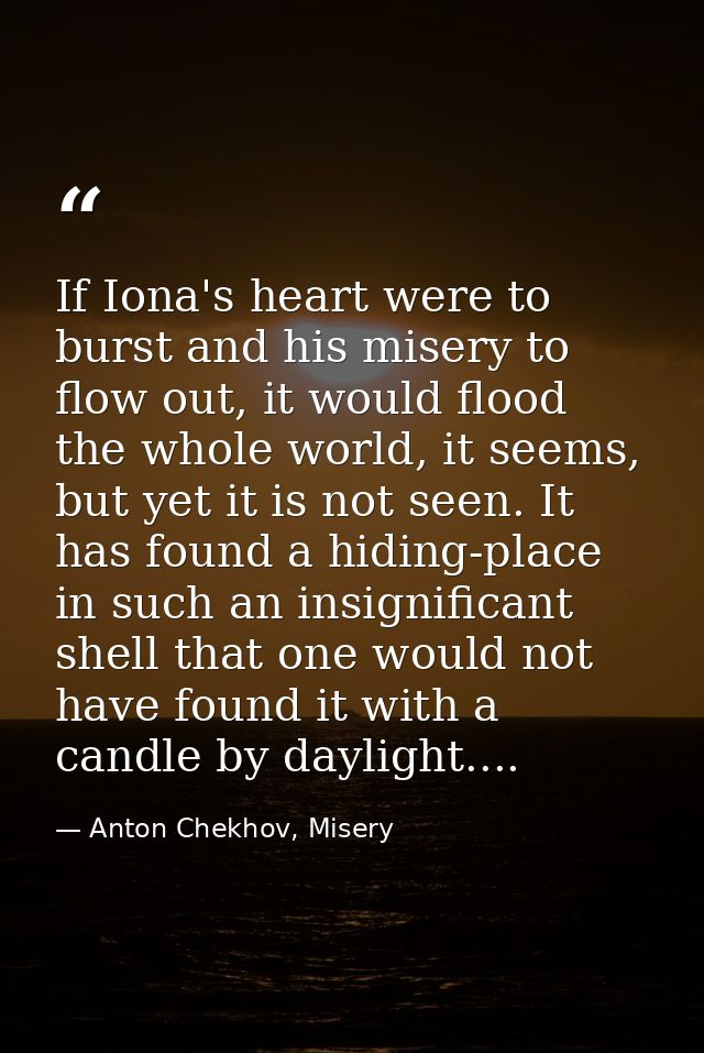 If Iona's heart were to burst and his misery to flow out, it would flood the whole world, it seems, but yet it is not se — Anton Chekhov, Misery
