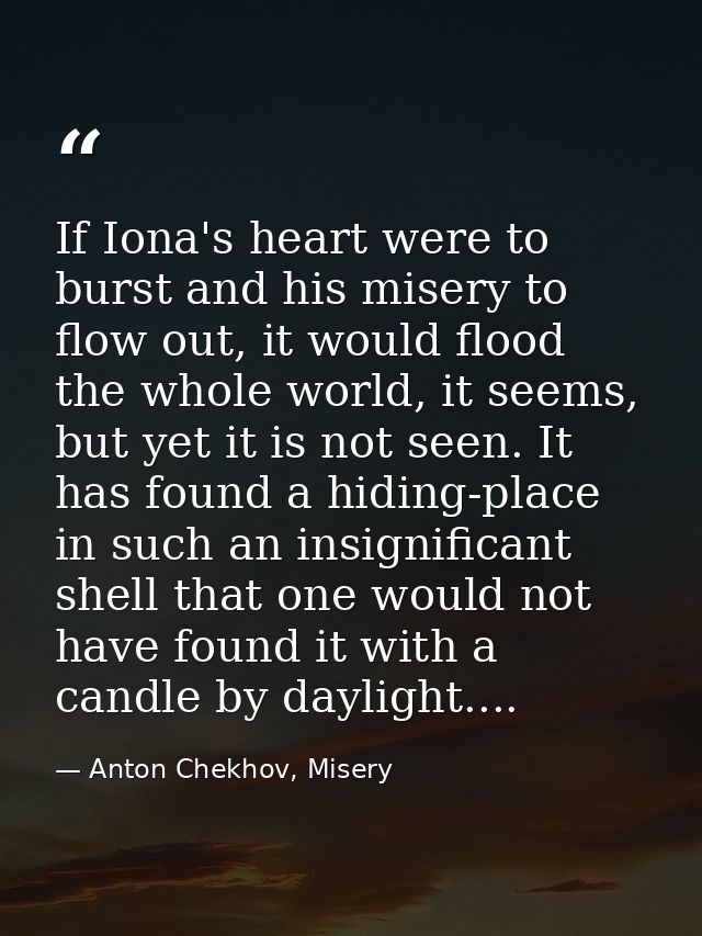 If Iona's heart were to burst and his misery to flow out, it would flood the whole world, it seems, but yet it is not se — Anton Chekhov, Misery