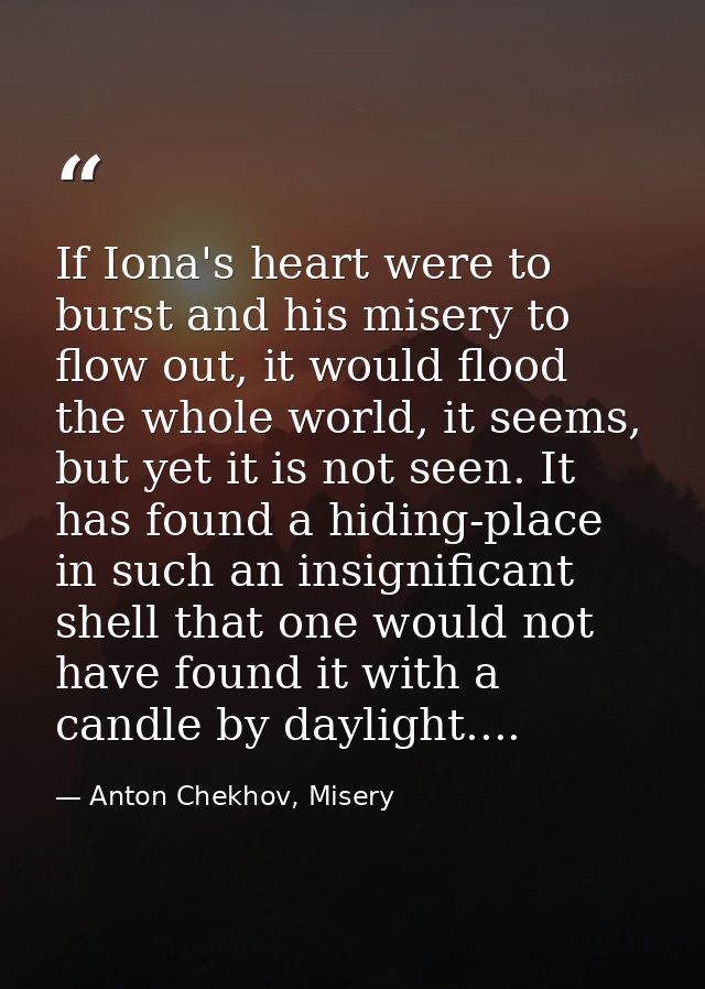 If Iona's heart were to burst and his misery to flow out, it would flood the whole world, it seems, but yet it is not se — Anton Chekhov, Misery