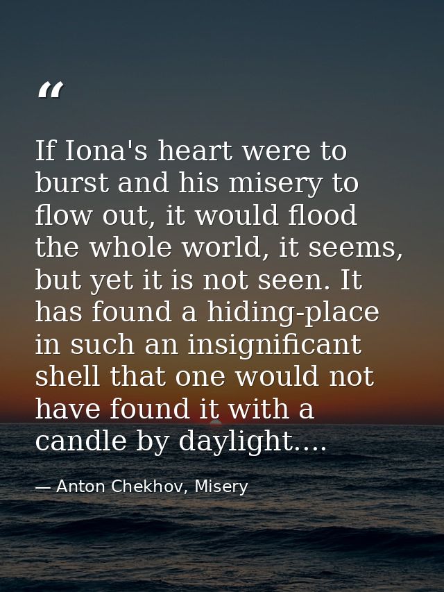 If Iona's heart were to burst and his misery to flow out, it would flood the whole world, it seems, but yet it is not se — Anton Chekhov, Misery
