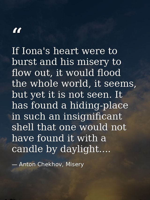 If Iona's heart were to burst and his misery to flow out, it would flood the whole world, it seems, but yet it is not se — Anton Chekhov, Misery