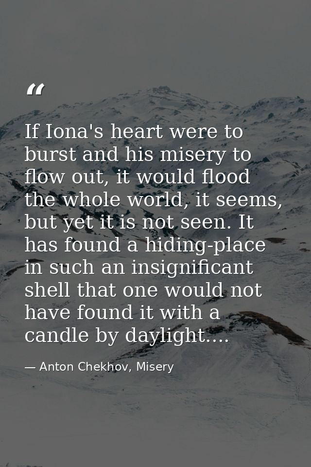 If Iona's heart were to burst and his misery to flow out, it would flood the whole world, it seems, but yet it is not se — Anton Chekhov, Misery