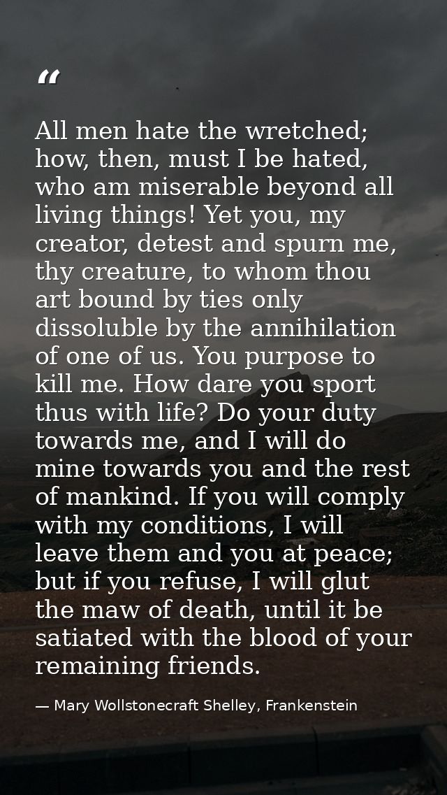 All men hate the wretched; how, then, must I be hated, who am miserable beyond all living things! Yet you, my creator, d — Mary Wollstonecraft Shelley, Frankenstein