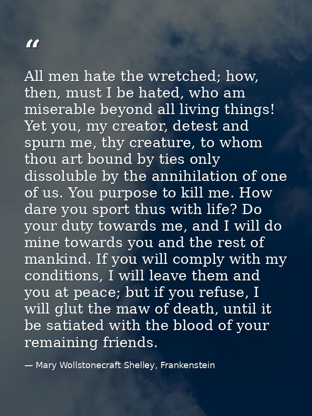 All men hate the wretched; how, then, must I be hated, who am miserable beyond all living things! Yet you, my creator, d — Mary Wollstonecraft Shelley, Frankenstein