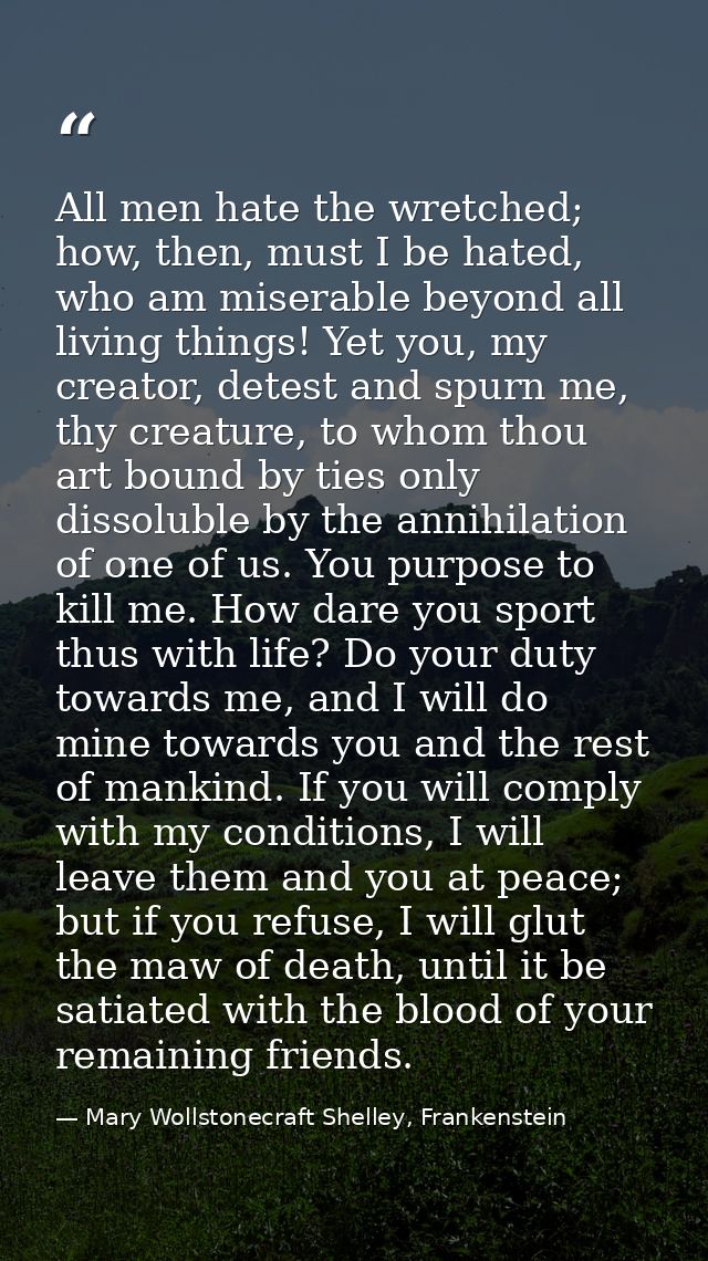 All men hate the wretched; how, then, must I be hated, who am miserable beyond all living things! Yet you, my creator, d — Mary Wollstonecraft Shelley, Frankenstein