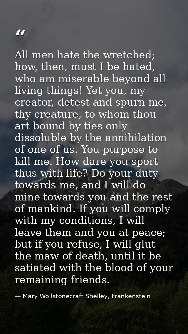 All men hate the wretched; how, then, must I be hated, who am miserable beyond all living things! Yet you, my creator, d — Mary Wollstonecraft Shelley, Frankenstein