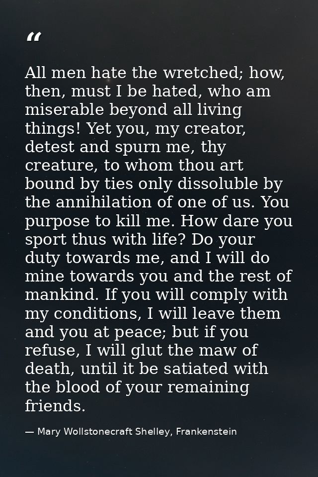 All men hate the wretched; how, then, must I be hated, who am miserable beyond all living things! Yet you, my creator, d — Mary Wollstonecraft Shelley, Frankenstein