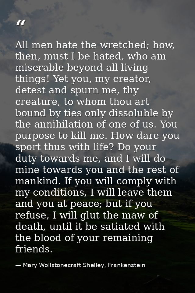 All men hate the wretched; how, then, must I be hated, who am miserable beyond all living things! Yet you, my creator, d — Mary Wollstonecraft Shelley, Frankenstein