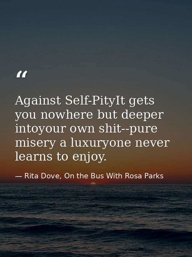 Against Self-PityIt gets you nowhere but deeper intoyour own shit--pure misery a luxuryone never learns to enjoy. — Rita Dove, On the Bus With Rosa Parks