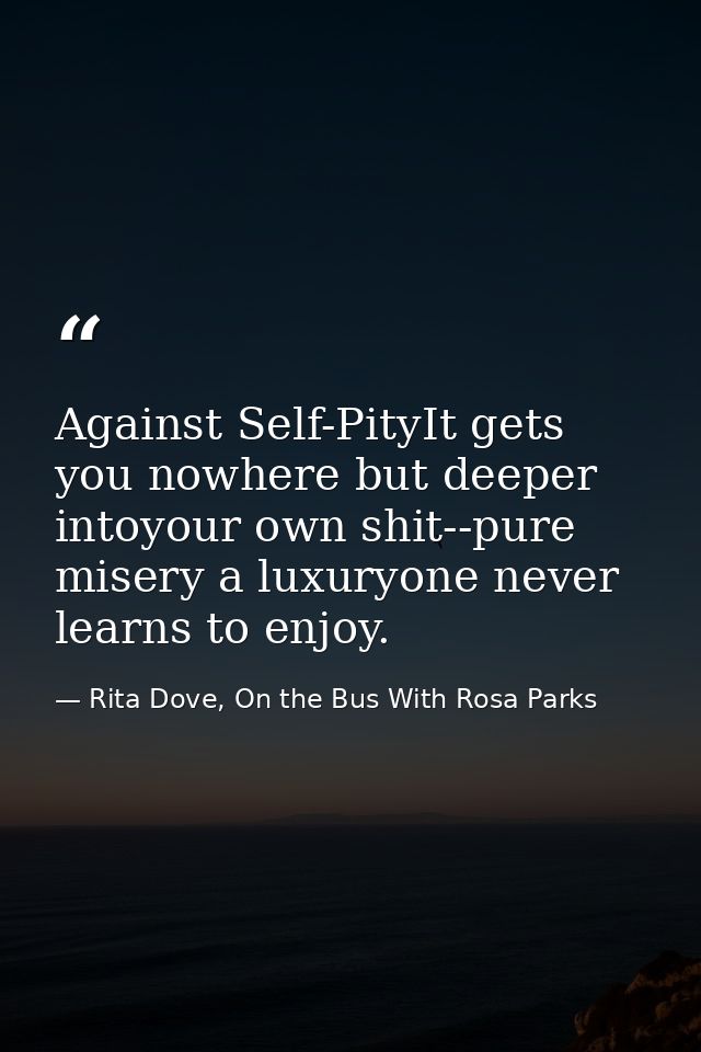 Against Self-PityIt gets you nowhere but deeper intoyour own shit--pure misery a luxuryone never learns to enjoy. — Rita Dove, On the Bus With Rosa Parks