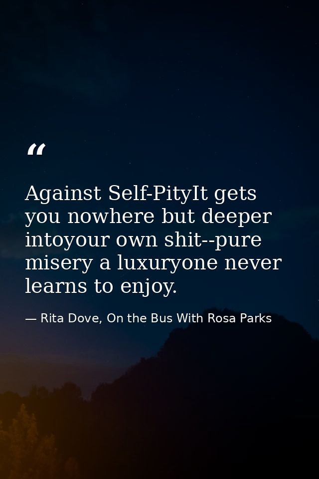 Against Self-PityIt gets you nowhere but deeper intoyour own shit--pure misery a luxuryone never learns to enjoy. — Rita Dove, On the Bus With Rosa Parks