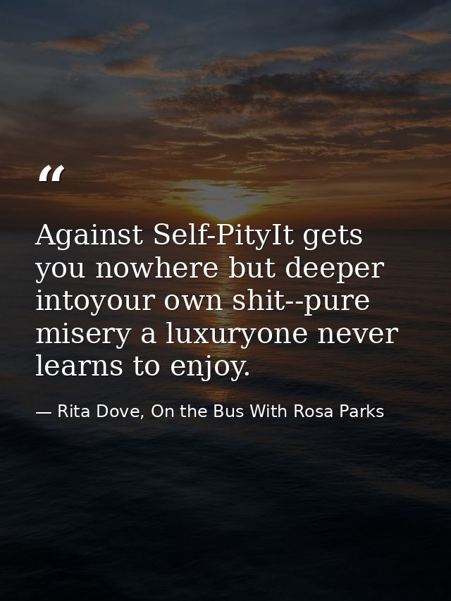Against Self-PityIt gets you nowhere but deeper intoyour own shit--pure misery a luxuryone never learns to enjoy. — Rita Dove, On the Bus With Rosa Parks