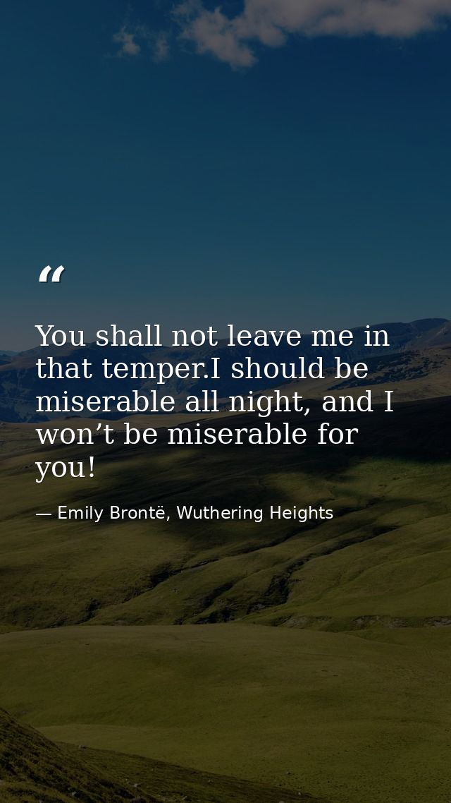 You shall not leave me in that temper.I should be miserable all night, and I won’t be miserable for you! — Emily Brontë, Wuthering Heights