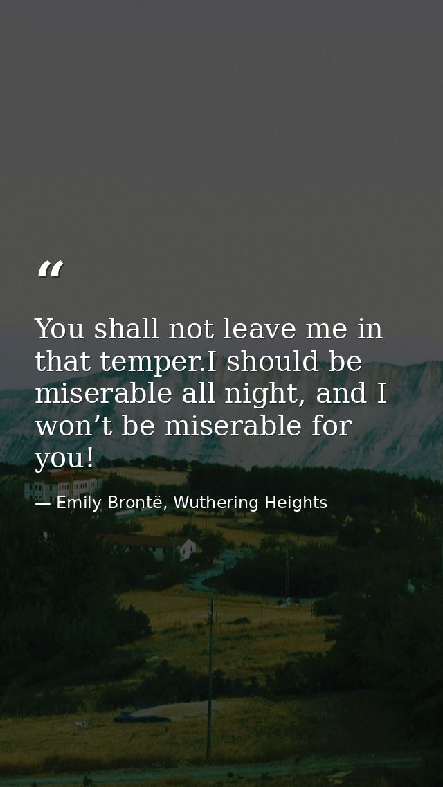 You shall not leave me in that temper.I should be miserable all night, and I won’t be miserable for you! — Emily Brontë, Wuthering Heights
