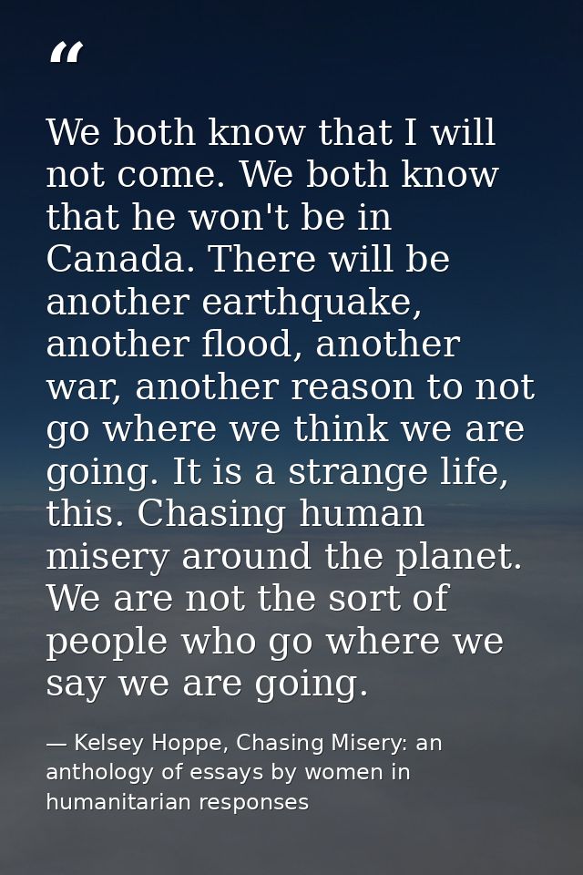 We both know that I will not come. We both know that he won't be in Canada. There will be another earthquake, another fl — Kelsey Hoppe, Chasing Misery: an anthology of essays by women in humanitarian responses