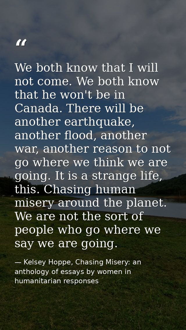 We both know that I will not come. We both know that he won't be in Canada. There will be another earthquake, another fl — Kelsey Hoppe, Chasing Misery: an anthology of essays by women in humanitarian responses