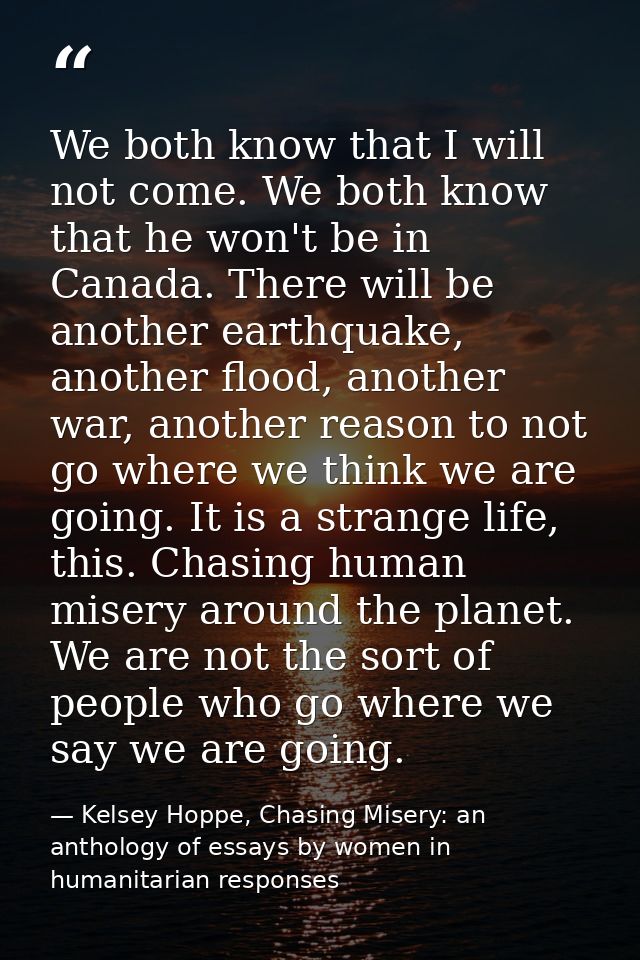 We both know that I will not come. We both know that he won't be in Canada. There will be another earthquake, another fl — Kelsey Hoppe, Chasing Misery: an anthology of essays by women in humanitarian responses