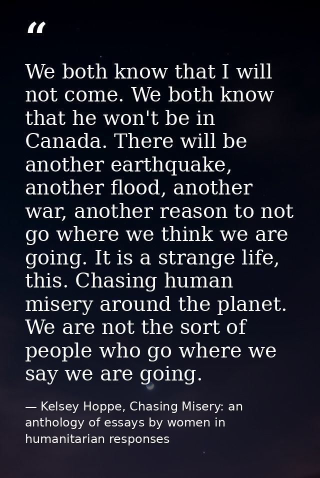 We both know that I will not come. We both know that he won't be in Canada. There will be another earthquake, another fl — Kelsey Hoppe, Chasing Misery: an anthology of essays by women in humanitarian responses