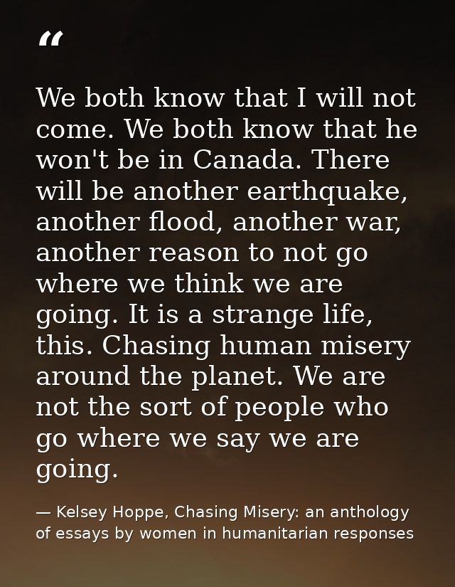 We both know that I will not come. We both know that he won't be in Canada. There will be another earthquake, another fl — Kelsey Hoppe, Chasing Misery: an anthology of essays by women in humanitarian responses
