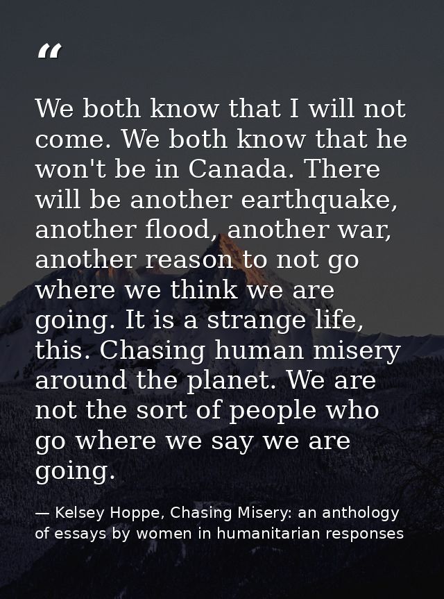 We both know that I will not come. We both know that he won't be in Canada. There will be another earthquake, another fl — Kelsey Hoppe, Chasing Misery: an anthology of essays by women in humanitarian responses