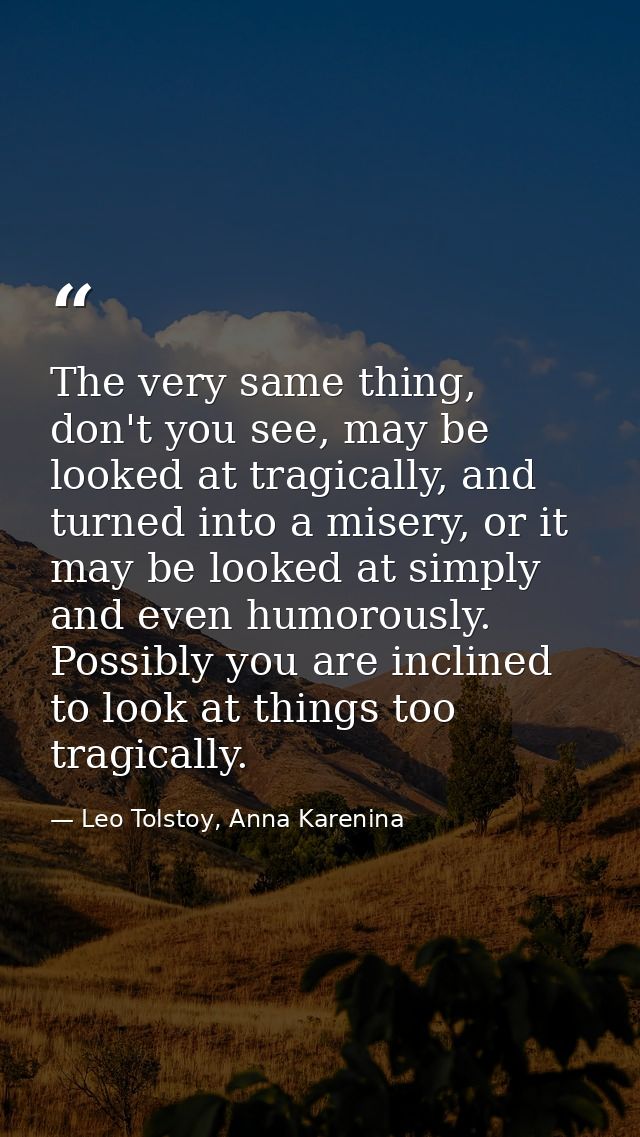 The very same thing, don't you see, may be looked at tragically, and turned into a misery, or it may be looked at simply — Leo Tolstoy, Anna Karenina
