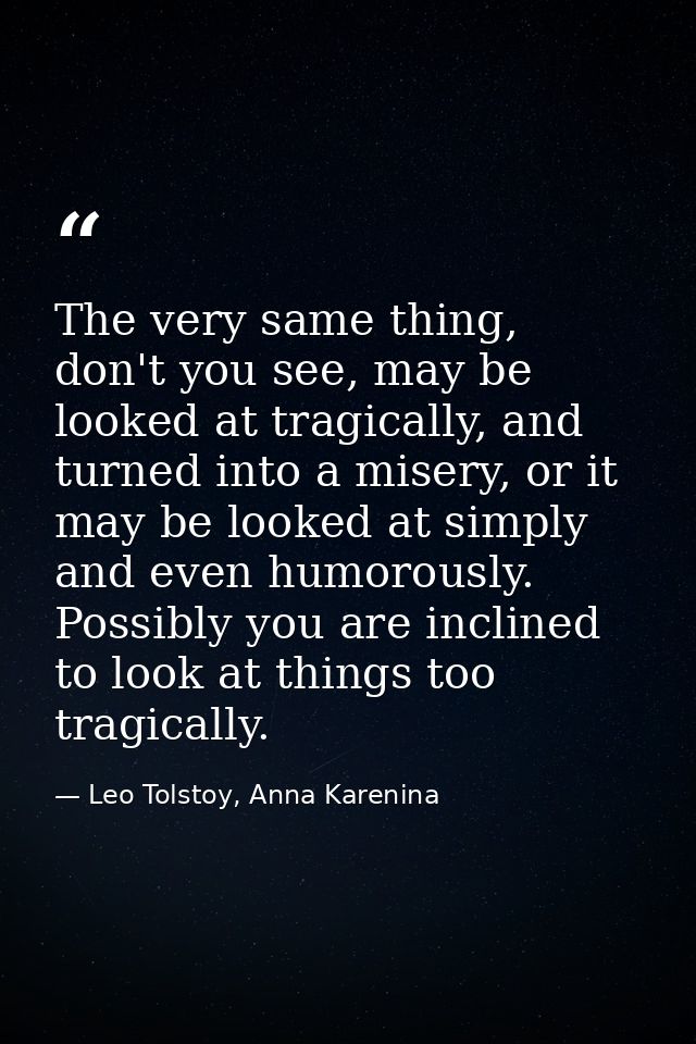 The very same thing, don't you see, may be looked at tragically, and turned into a misery, or it may be looked at simply — Leo Tolstoy, Anna Karenina