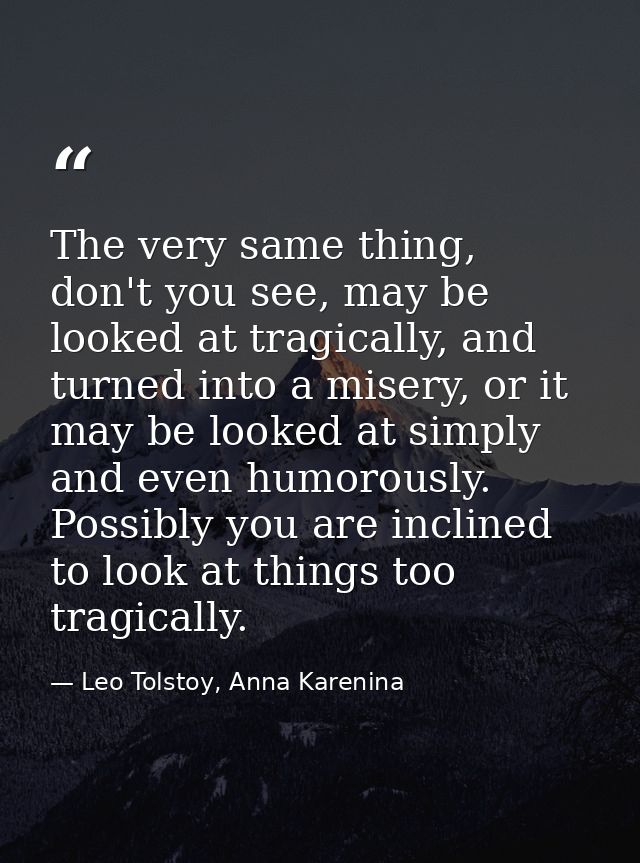 The very same thing, don't you see, may be looked at tragically, and turned into a misery, or it may be looked at simply — Leo Tolstoy, Anna Karenina