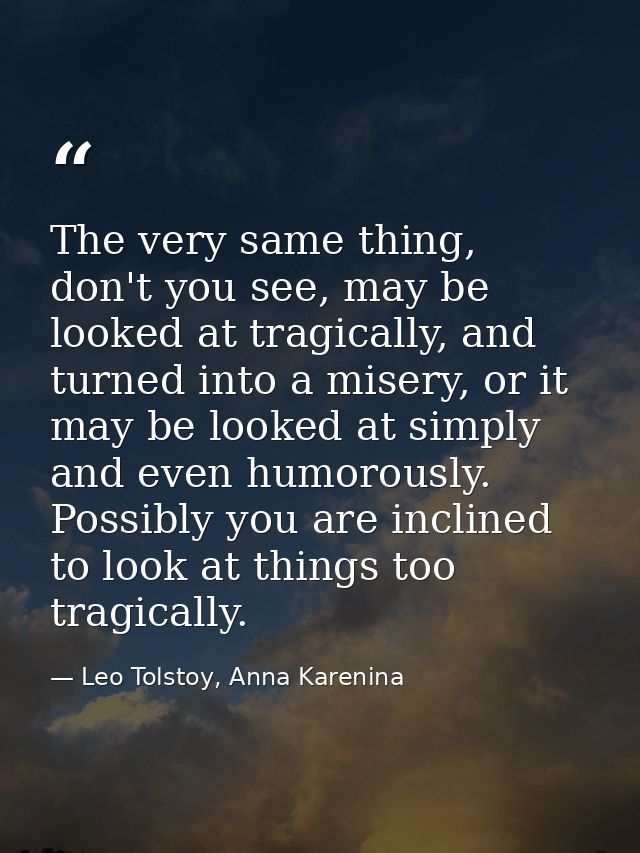 The very same thing, don't you see, may be looked at tragically, and turned into a misery, or it may be looked at simply — Leo Tolstoy, Anna Karenina