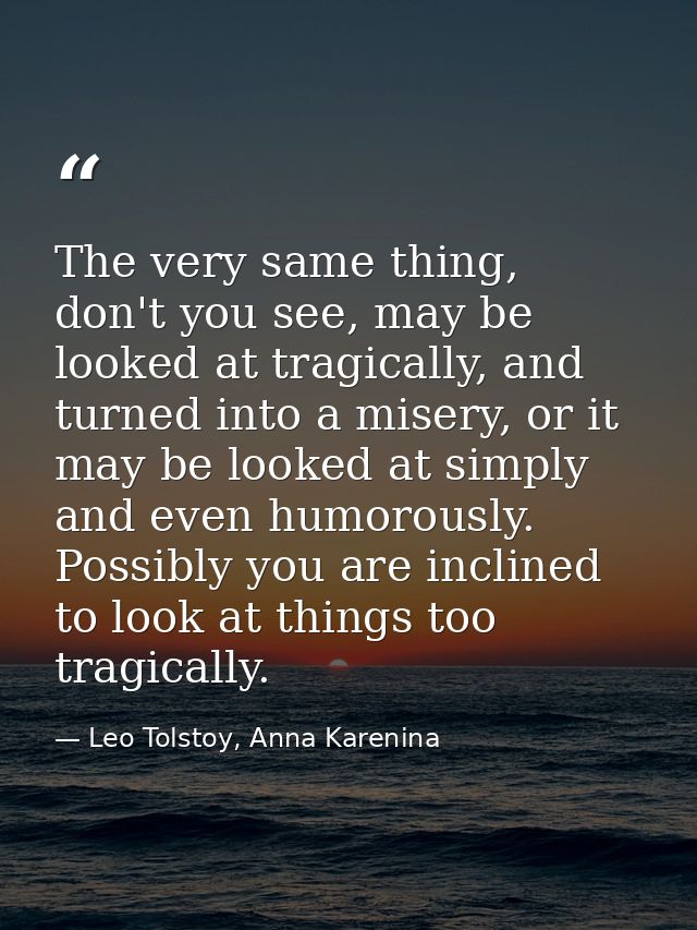 The very same thing, don't you see, may be looked at tragically, and turned into a misery, or it may be looked at simply — Leo Tolstoy, Anna Karenina