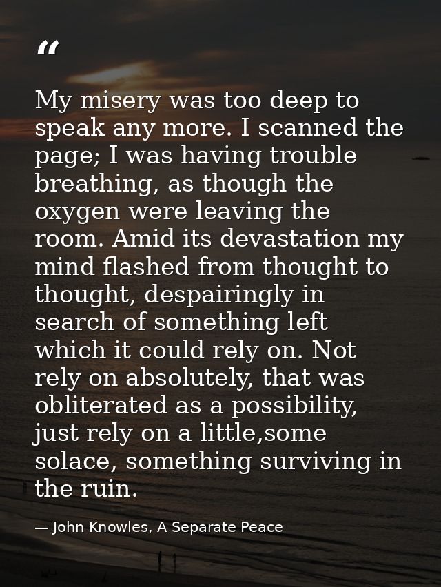 My misery was too deep to speak any more. I scanned the page; I was having trouble breathing, as though the oxygen were  — John Knowles, A Separate Peace