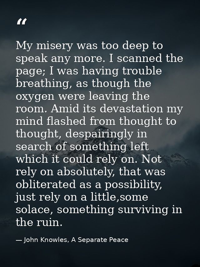 My misery was too deep to speak any more. I scanned the page; I was having trouble breathing, as though the oxygen were  — John Knowles, A Separate Peace