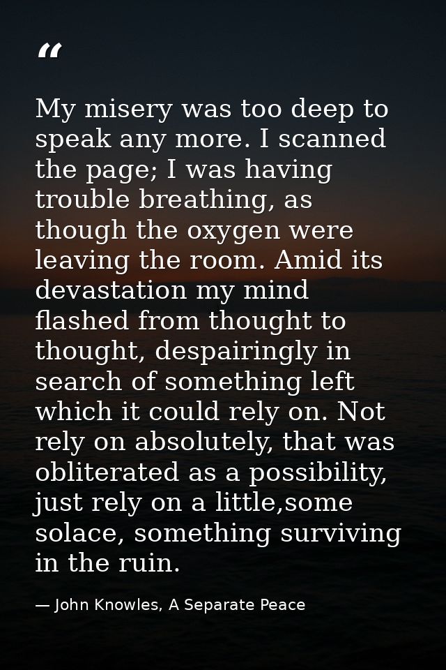 My misery was too deep to speak any more. I scanned the page; I was having trouble breathing, as though the oxygen were  — John Knowles, A Separate Peace